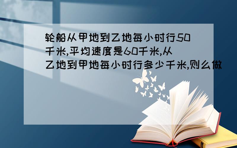 轮船从甲地到乙地每小时行50千米,平均速度是60千米,从乙地到甲地每小时行多少千米,则么做