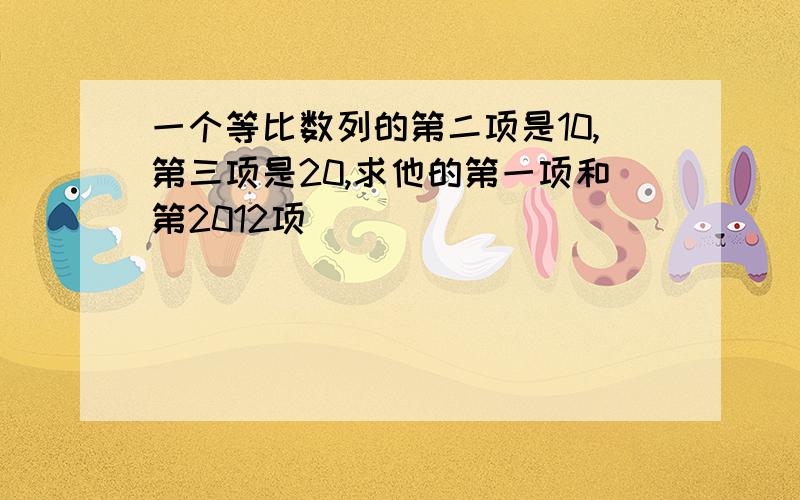 一个等比数列的第二项是10,第三项是20,求他的第一项和第2012项