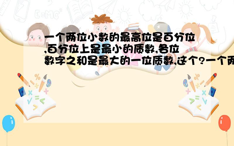 一个两位小数的最高位是百分位,百分位上是最小的质数,各位数字之和是最大的一位质数,这个?一个两位小数的最高位是百分位,百分位上是最小的质数,各位数字之和是最大的一位质数,这个数