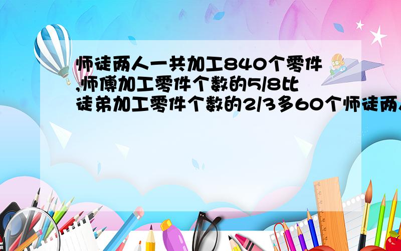 师徒两人一共加工840个零件,师傅加工零件个数的5/8比徒弟加工零件个数的2/3多60个师徒两人各加工了多少个?