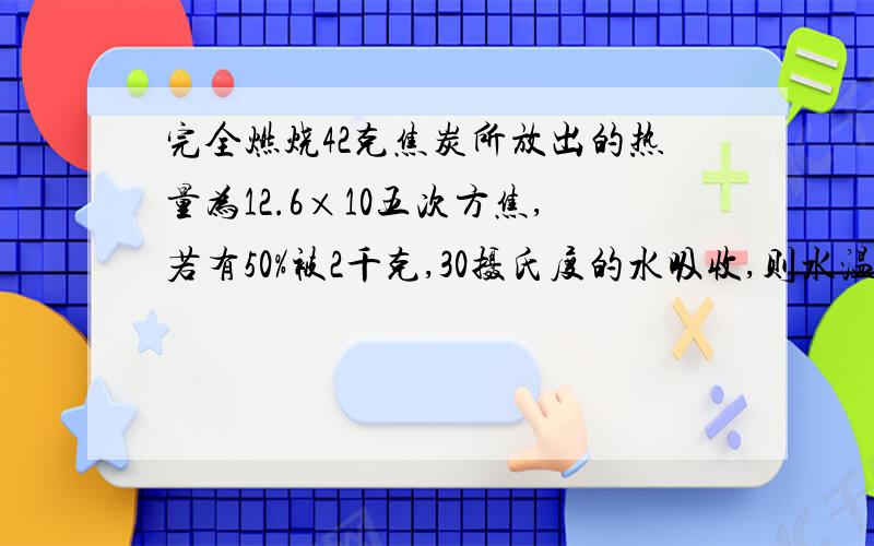 完全燃烧42克焦炭所放出的热量为12.6×10五次方焦,若有50%被2千克,30摄氏度的水吸收,则水温可升高?（c水=4.2×10三次方焦每千克摄氏,此时外界为标准大气压）