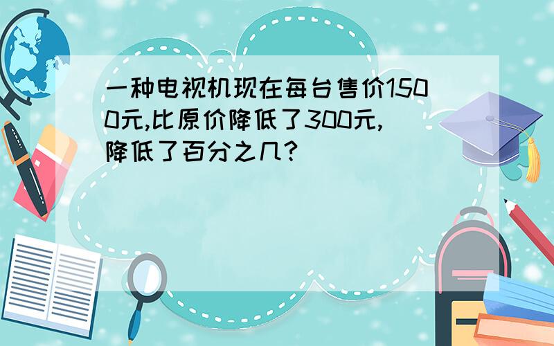 一种电视机现在每台售价1500元,比原价降低了300元,降低了百分之几?