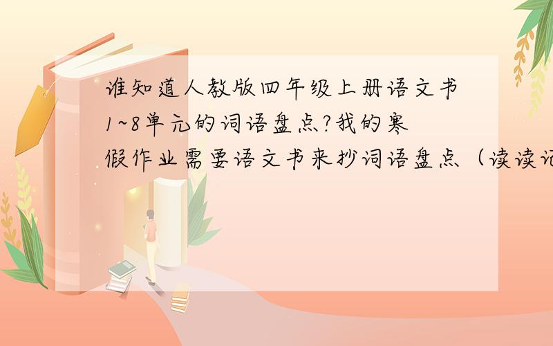 谁知道人教版四年级上册语文书1~8单元的词语盘点?我的寒假作业需要语文书来抄词语盘点（读读记记和读读写写都要）,可我现在在江西,语文书却在广东,8单元的词语盘点（读读记记和读读