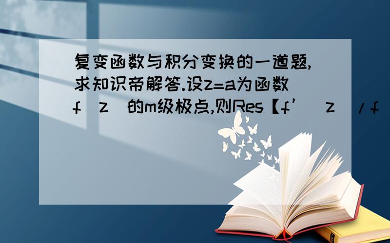 复变函数与积分变换的一道题,求知识帝解答.设z=a为函数f（z）的m级极点,则Res【f’（z）/f（z）,a】的结果是答案我知道了,是m.解题思路也行.