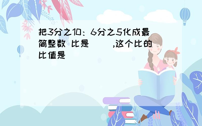 把3分之10：6分之5化成最简整数 比是（ ）,这个比的比值是（