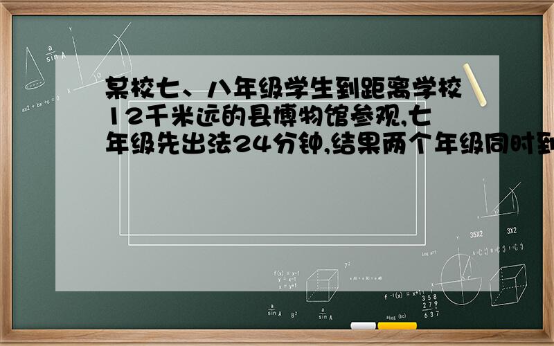 某校七、八年级学生到距离学校12千米远的县博物馆参观,七年级先出法24分钟,结果两个年级同时到达博物馆,2倍,求七、八年级学生的行进速度分别是多少