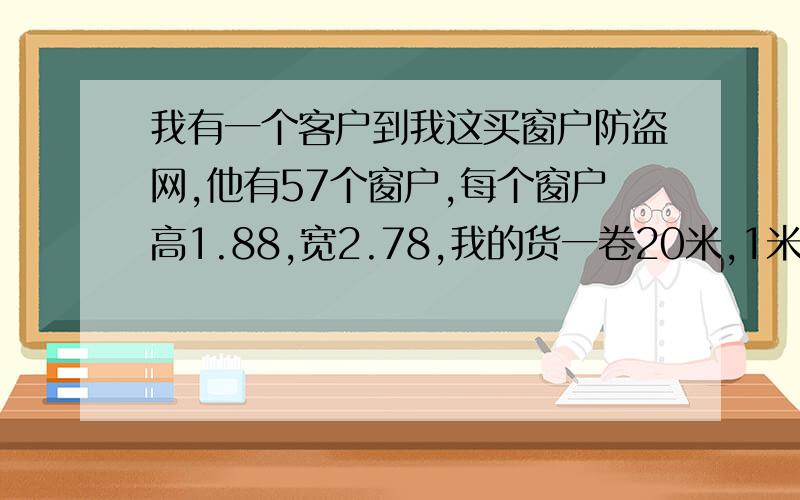 我有一个客户到我这买窗户防盗网,他有57个窗户,每个窗户高1.88,宽2.78,我的货一卷20米,1米宽,.不够高的地方他自己剪下来自己绑,那要多少卷货啊!