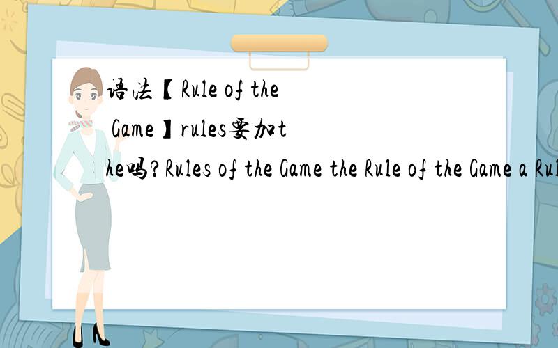 语法【Rule of the Game】rules要加the吗?Rules of the Game the Rule of the Game a Rule of the Game 这三种都可以吗?of的只有这三种吗?of 前后的单词 什么要加the 什么不要 我搞不清楚,【不要复制】 大家举几个