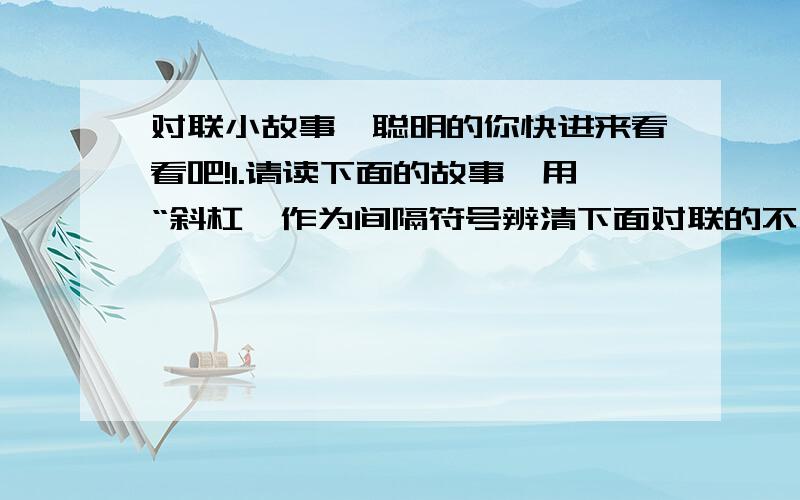 对联小故事,聪明的你快进来看看吧!1.请读下面的故事,用“斜杠'作为间隔符号辨清下面对联的不同意义含义.有一个财主,请一个秀才为他写了一副对联,上联是“养猪大如山老鼠头头死”,下联