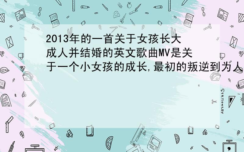 2013年的一首关于女孩长大成人并结婚的英文歌曲MV是关于一个小女孩的成长,最初的叛逆到为人母的珍惜.这个补充可能有点坑,但差不多是这个意思了,