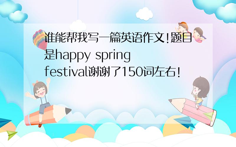 谁能帮我写一篇英语作文!题目是happy spring festival谢谢了150词左右！