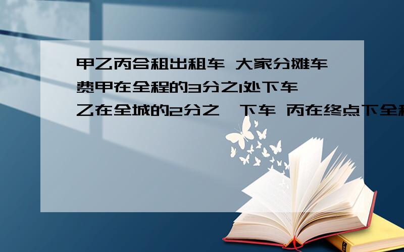 甲乙丙合租出租车 大家分摊车费甲在全程的3分之1处下车 乙在全城的2分之一下车 丙在终点下全程长18km当他们乘坐的出租车的收费标价：起步价5元,7千米以内每千米1..4元,以后每千米2.1元.三