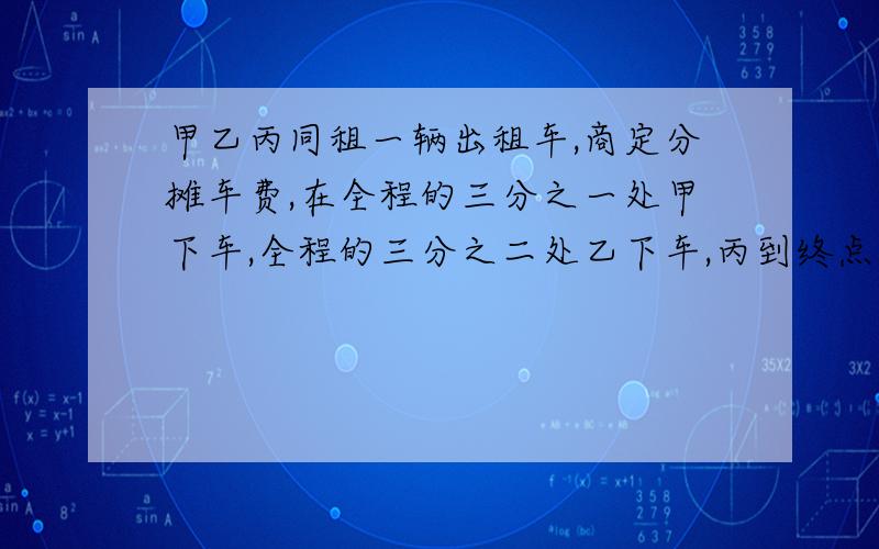 甲乙丙同租一辆出租车,商定分摊车费,在全程的三分之一处甲下车,全程的三分之二处乙下车,丙到终点共付车费90元,他们3人各承担多少车费