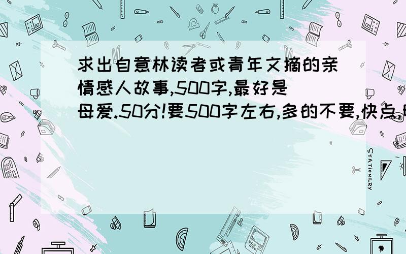 求出自意林读者或青年文摘的亲情感人故事,500字,最好是母爱.50分!要500字左右,多的不要,快点,明天要用.100!