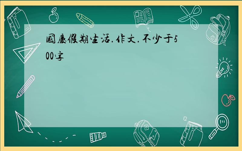 国庆假期生活.作文.不少于500字