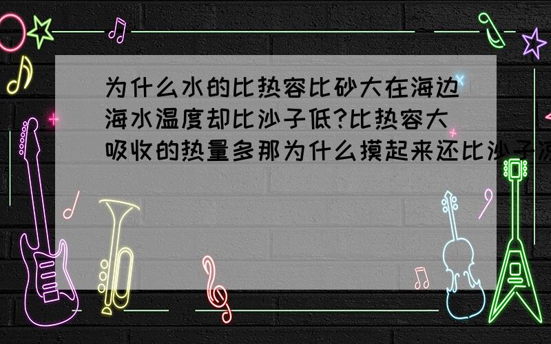 为什么水的比热容比砂大在海边海水温度却比沙子低?比热容大吸收的热量多那为什么摸起来还比沙子凉?