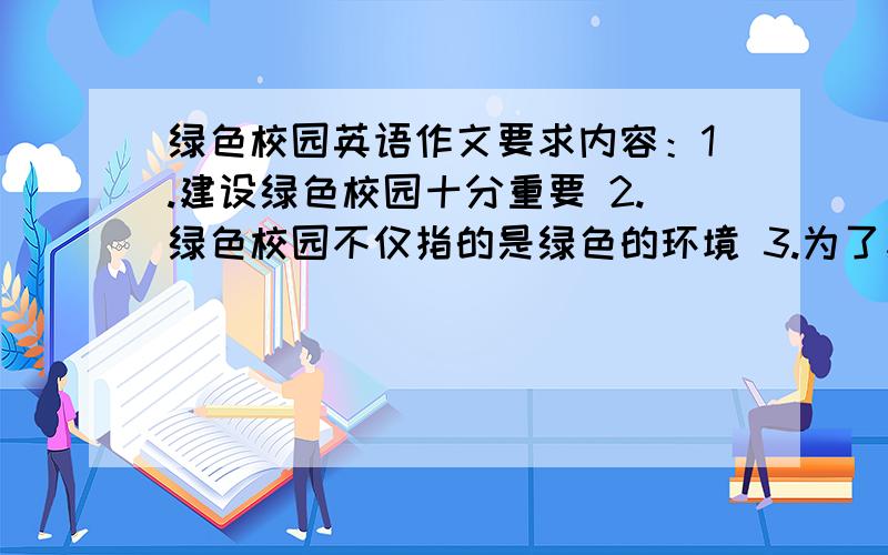 绿色校园英语作文要求内容：1.建设绿色校园十分重要 2.绿色校园不仅指的是绿色的环境 3.为了建设绿色校园我们应该、、、、