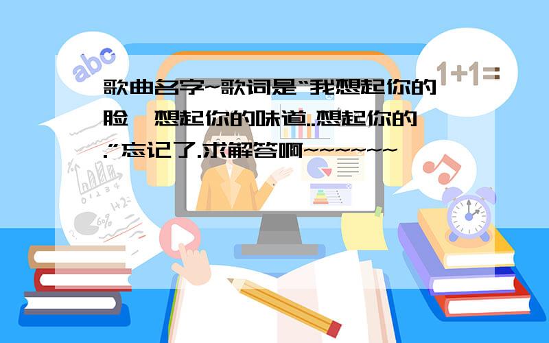 歌曲名字~歌词是“我想起你的脸,想起你的味道..想起你的.”忘记了.求解答啊~~~~~~