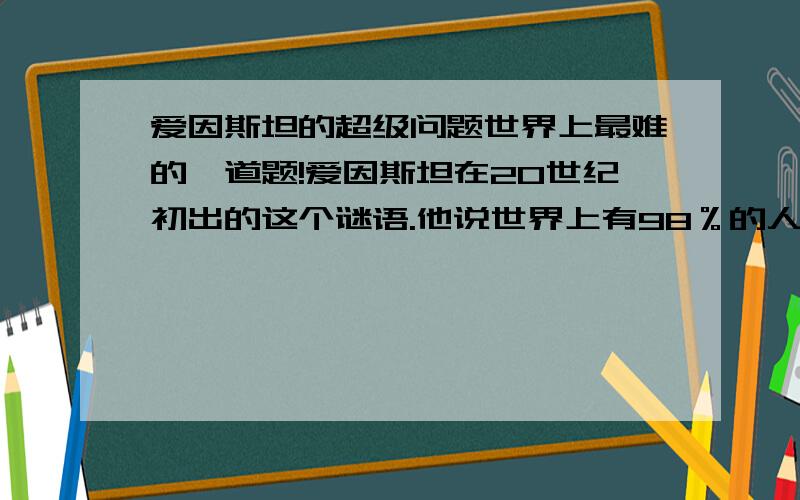 爱因斯坦的超级问题世界上最难的一道题!爱因斯坦在20世纪初出的这个谜语.他说世界上有98％的人答不出来.聪明的你,1、在一条街上,有5座房子,喷了5种颜色.2、每个房里住着不同国籍的人3、