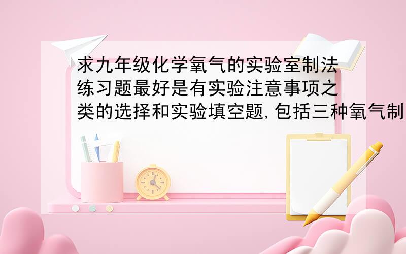 求九年级化学氧气的实验室制法练习题最好是有实验注意事项之类的选择和实验填空题,包括三种氧气制法的哦,