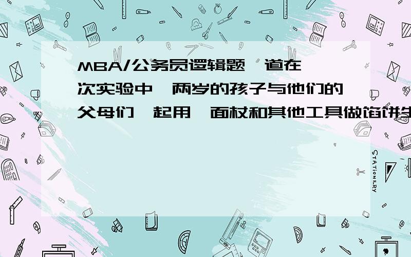 MBA/公务员逻辑题一道在一次实验中,两岁的孩子与他们的父母们一起用擀面杖和其他工具做馅饼生面团.每一对父子所用的擀面杖与其他父子的都不一样,而且每一位父亲在他儿子每次使用擀面