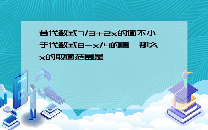 若代数式7/3+2x的值不小于代数式8-x/4的值,那么x的取值范围是