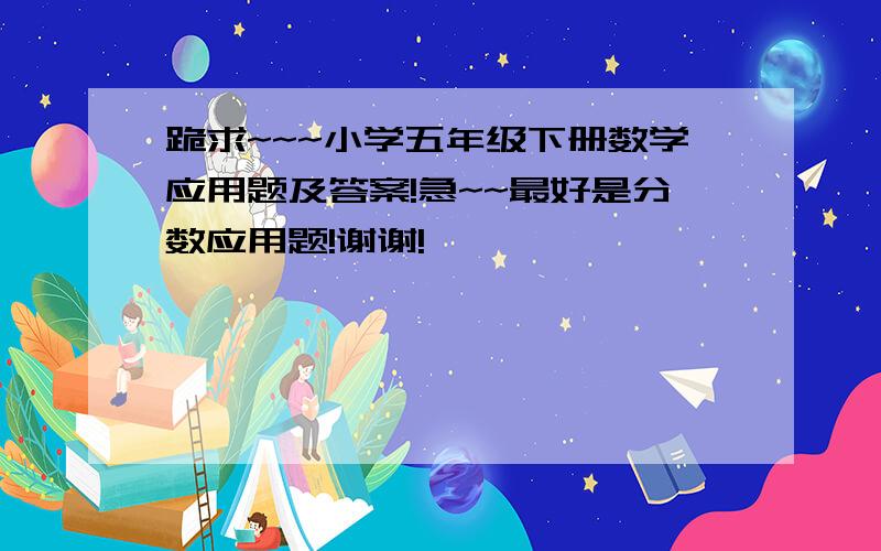 跪求~~~小学五年级下册数学应用题及答案!急~~最好是分数应用题!谢谢!