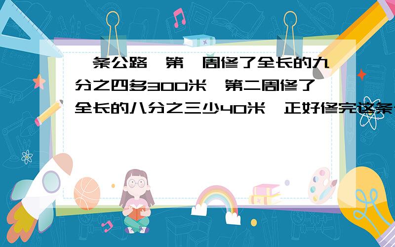 一条公路,第一周修了全长的九分之四多300米,第二周修了全长的八分之三少40米,正好修完这条公路长有多一条公路,第一周修了全长的九分之四多300米,第二周修了全长的八分之三少40米,正好修