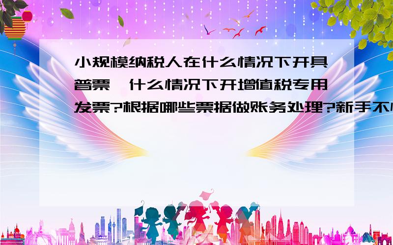 小规模纳税人在什么情况下开具普票,什么情况下开增值税专用发票?根据哪些票据做账务处理?新手不懂,请详细说明,