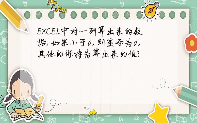 EXCEL中对一列算出来的数据,如果小于0,则显示为0,其他的保持为算出来的值?