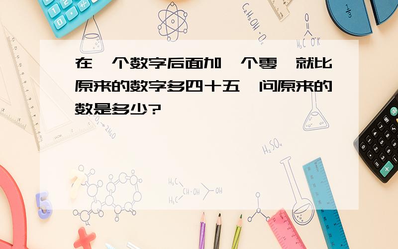 在一个数字后面加一个零、就比原来的数字多四十五、问原来的数是多少?