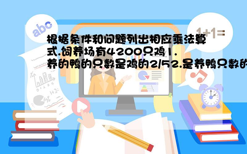 根据条件和问题列出相应乘法算式.饲养场有4200只鸡1.养的鸭的只数是鸡的2/52.是养鸭只数的2/53.养的鸭的只数比鸡多的2/54.比养的鸭多2/5问：养鸭多少只?把答案直接填在下面,（注意：是列出