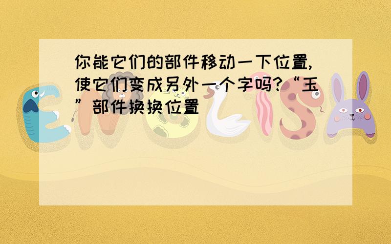 你能它们的部件移动一下位置,使它们变成另外一个字吗?“玉”部件换换位置