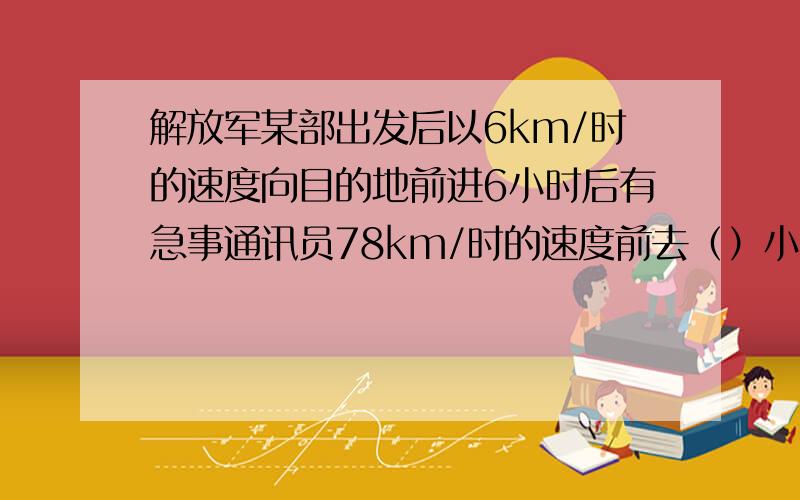 解放军某部出发后以6km/时的速度向目的地前进6小时后有急事通讯员78km/时的速度前去（）小时通讯员能赶上