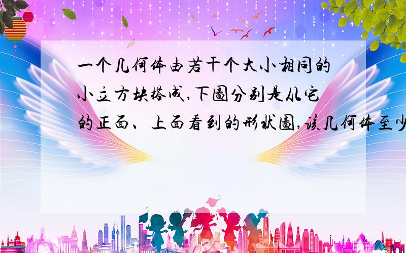 一个几何体由若干个大小相同的小立方块搭成,下图分别是从它的正面、上面看到的形状图,该几何体至少是用多少个小立方体块搭成的?急,明天就要交了!