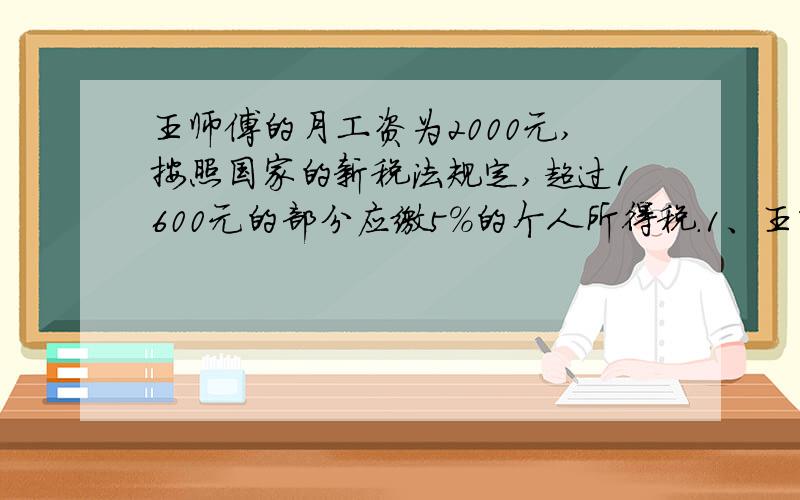 王师傅的月工资为2000元,按照国家的新税法规定,超过1600元的部分应缴5％的个人所得税.1、王师傅每个月应缴税多少元?2、王师傅每月实际可拿到多少钱?