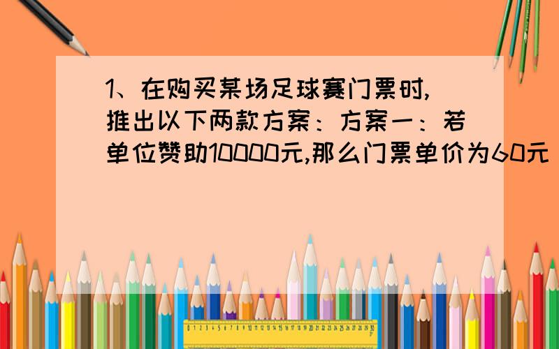 1、在购买某场足球赛门票时,推出以下两款方案：方案一：若单位赞助10000元,那么门票单价为60元．1、在购买某场足球赛门票时,推出以下两款方案：方案一：若单位赞助10000元,那么门票单价