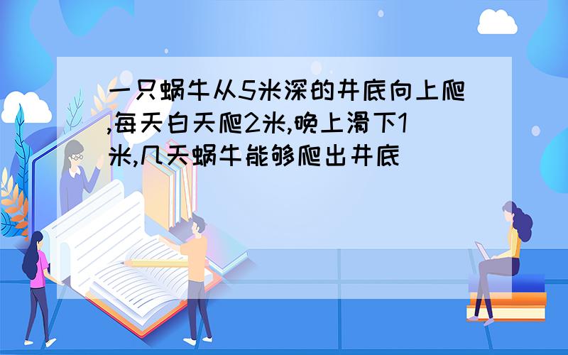 一只蜗牛从5米深的井底向上爬,每天白天爬2米,晚上滑下1米,几天蜗牛能够爬出井底