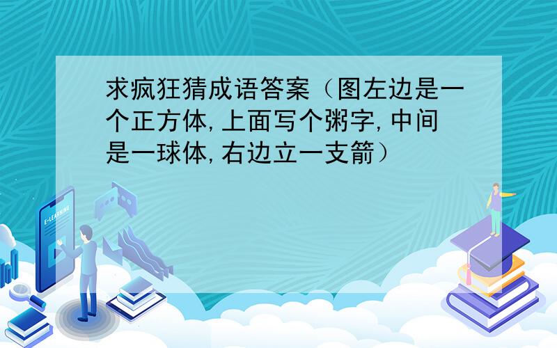 求疯狂猜成语答案（图左边是一个正方体,上面写个粥字,中间是一球体,右边立一支箭）