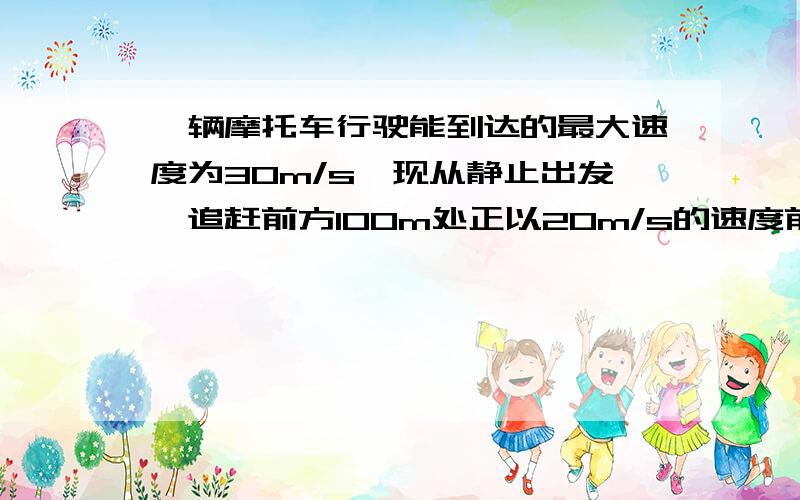 一辆摩托车行驶能到达的最大速度为30m/s,现从静止出发,追赶前方100m处正以20m/s的速度前进的汽车,经过3min正好追上汽车,求：1.摩托车的加速度2.在摩托车追上汽车前他们之前的最大距离