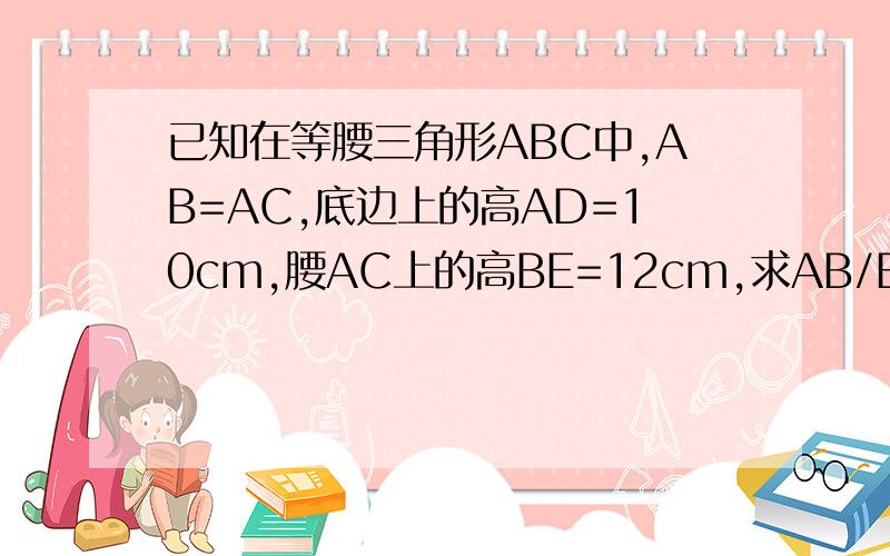 已知在等腰三角形ABC中,AB=AC,底边上的高AD=10cm,腰AC上的高BE=12cm,求AB/BD的值希望你能提醒一下,