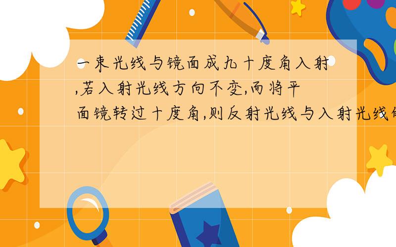 一束光线与镜面成九十度角入射,若入射光线方向不变,而将平面镜转过十度角,则反射光线与入射光线的夹角为?