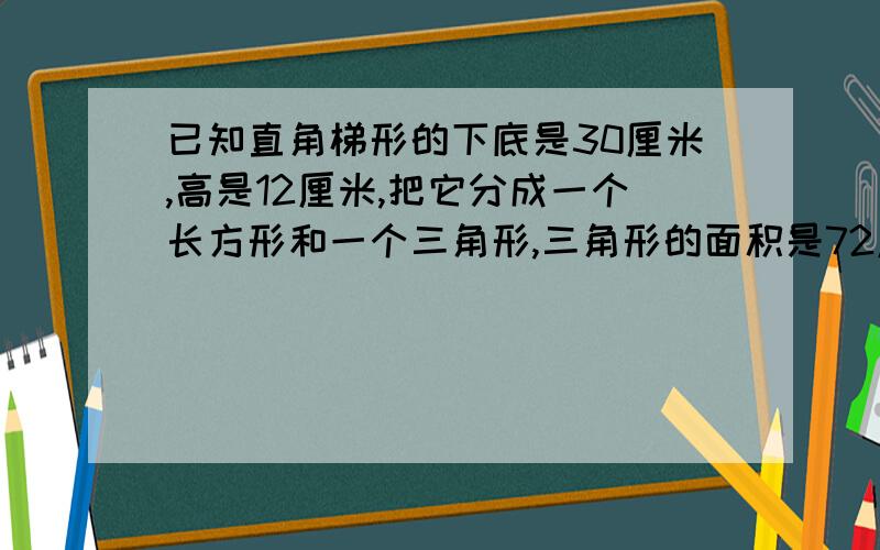 已知直角梯形的下底是30厘米,高是12厘米,把它分成一个长方形和一个三角形,三角形的面积是72厘米,梯形面积是多少平方厘米要算式或方程