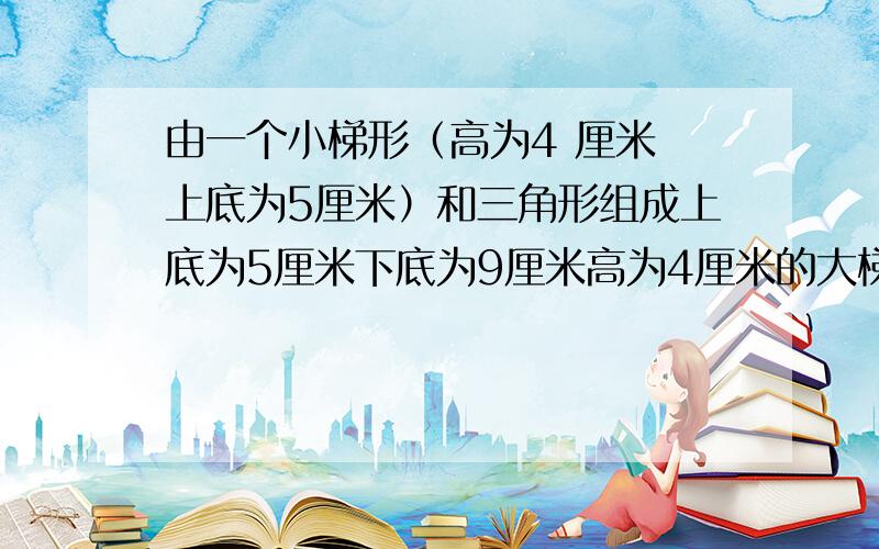 由一个小梯形（高为4 厘米 上底为5厘米）和三角形组成上底为5厘米下底为9厘米高为4厘米的大梯形 求▲的底长