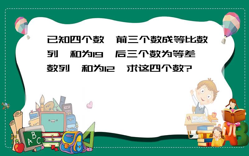 已知四个数,前三个数成等比数列,和为19,后三个数为等差数列,和为12,求这四个数?