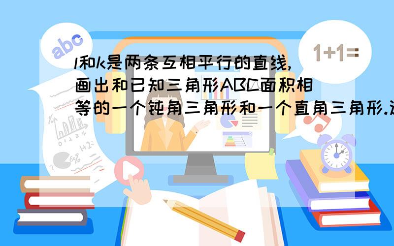 l和k是两条互相平行的直线,画出和已知三角形ABC面积相等的一个钝角三角形和一个直角三角形.这样的三角形可以画出多少个?