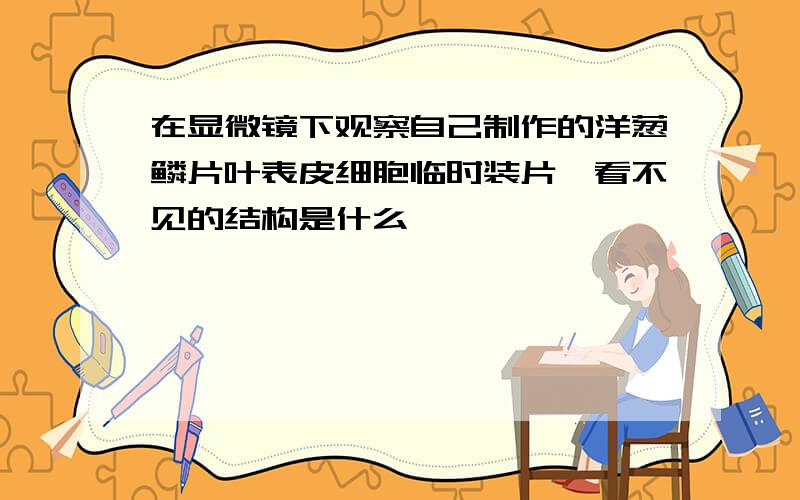 在显微镜下观察自己制作的洋葱鳞片叶表皮细胞临时装片,看不见的结构是什么