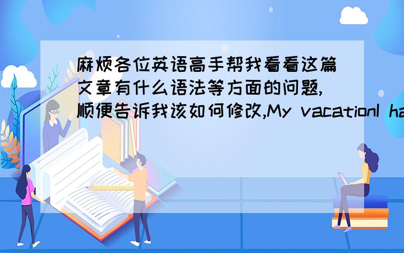 麻烦各位英语高手帮我看看这篇文章有什么语法等方面的问题,顺便告诉我该如何修改,My vacationI had a scary but interesting summer vacation.My parents and I went to Hainan by plane.It was very fast.After getting there,th