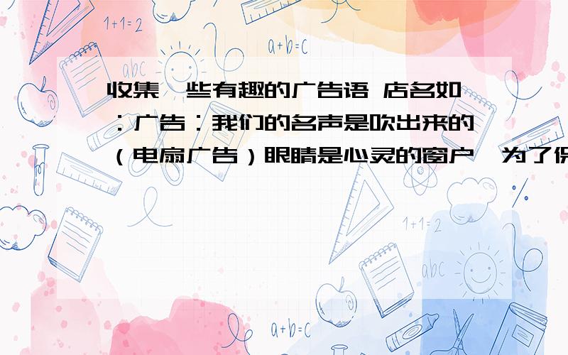 收集一些有趣的广告语 店名如：广告：我们的名声是吹出来的（电扇广告）眼睛是心灵的窗户,为了保护您的心灵,请给窗户装上玻璃吧（眼镜广告）店名：焕然衣新（服装店）