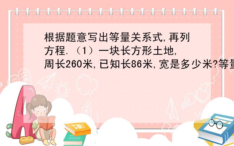 根据题意写出等量关系式,再列方程.（1）一块长方形土地,周长260米,已知长86米,宽是多少米?等量关系式：列方程：（2）姐弟俩共有邮票225枚,姐姐的邮票枚数是弟弟的4倍,弟弟有邮票几枚?等